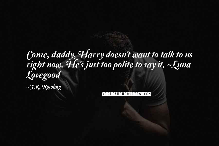 J.K. Rowling Quotes: Come, daddy, Harry doesn't want to talk to us right now. He's just too polite to say it. ~Luna Lovegood