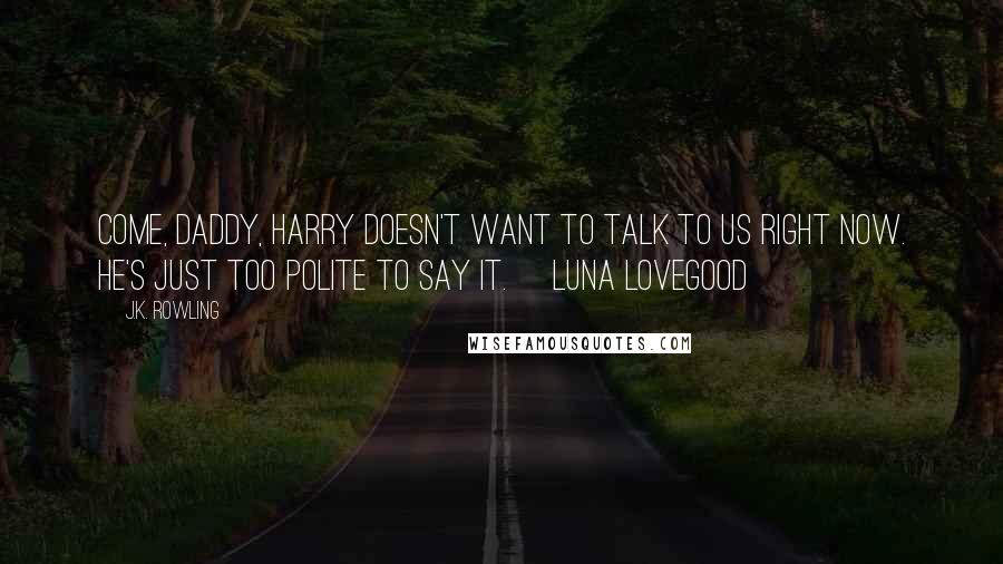 J.K. Rowling Quotes: Come, daddy, Harry doesn't want to talk to us right now. He's just too polite to say it. ~Luna Lovegood