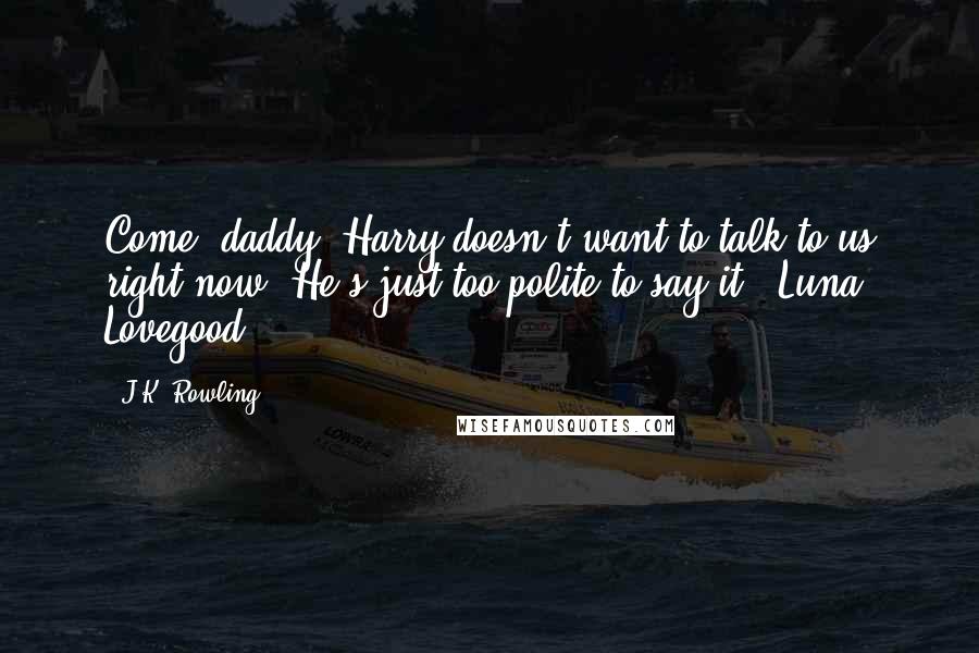 J.K. Rowling Quotes: Come, daddy, Harry doesn't want to talk to us right now. He's just too polite to say it. ~Luna Lovegood