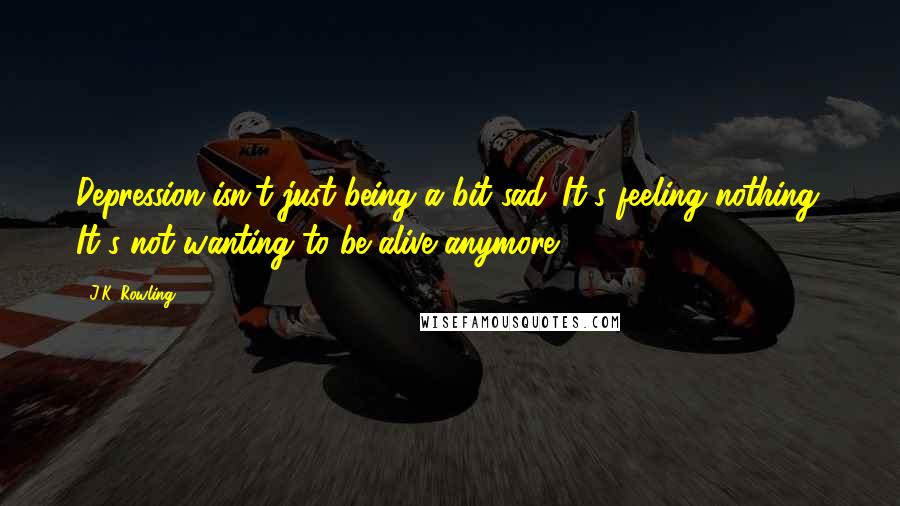 J.K. Rowling Quotes: Depression isn't just being a bit sad. It's feeling nothing. It's not wanting to be alive anymore.