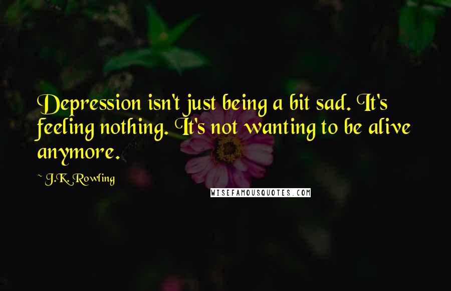 J.K. Rowling Quotes: Depression isn't just being a bit sad. It's feeling nothing. It's not wanting to be alive anymore.