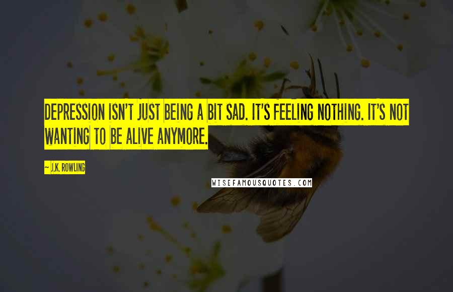 J.K. Rowling Quotes: Depression isn't just being a bit sad. It's feeling nothing. It's not wanting to be alive anymore.