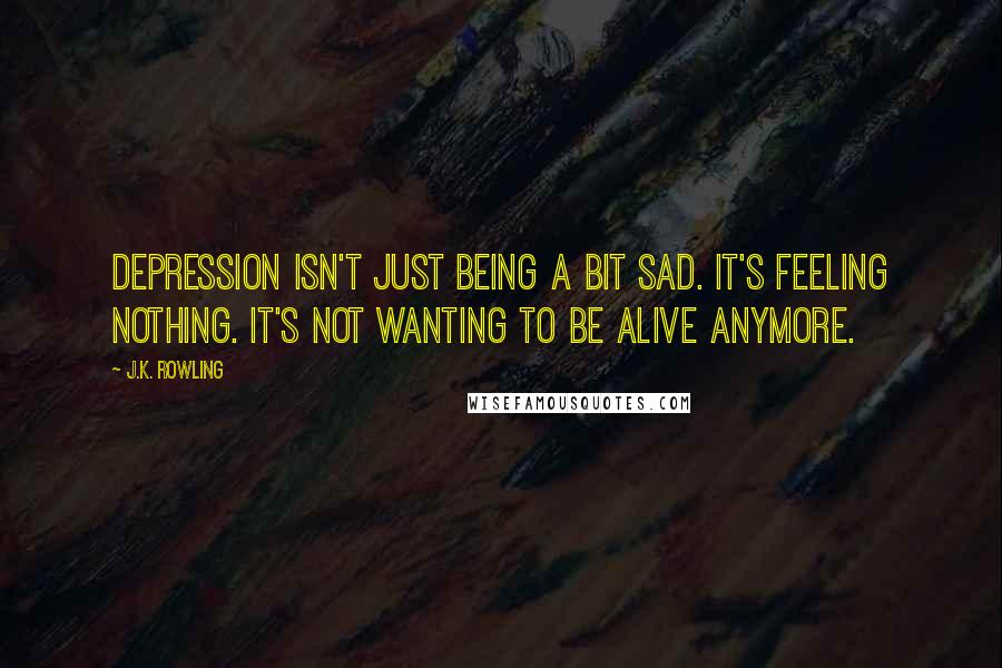 J.K. Rowling Quotes: Depression isn't just being a bit sad. It's feeling nothing. It's not wanting to be alive anymore.