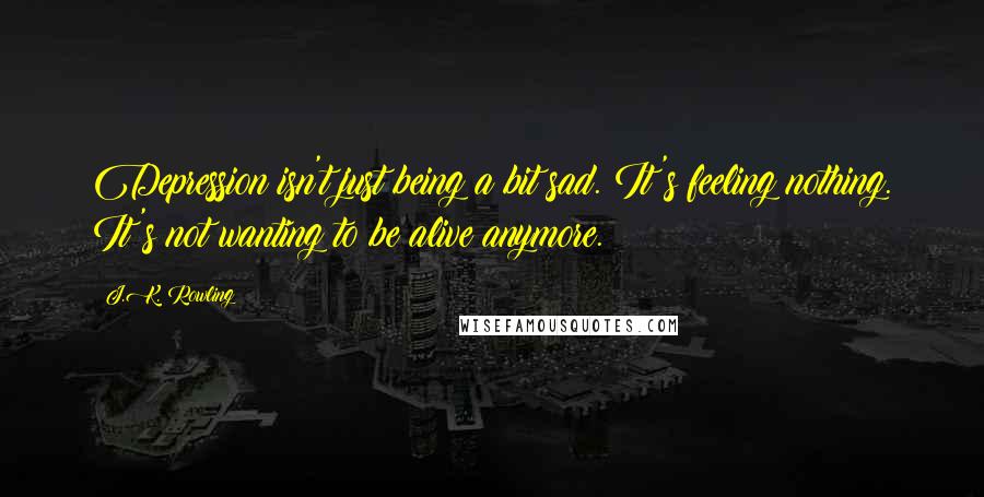J.K. Rowling Quotes: Depression isn't just being a bit sad. It's feeling nothing. It's not wanting to be alive anymore.
