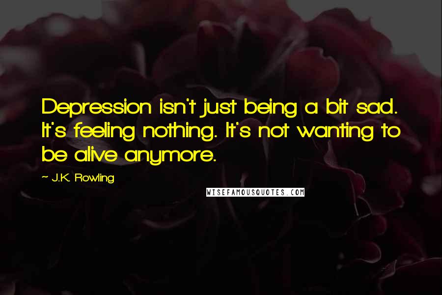 J.K. Rowling Quotes: Depression isn't just being a bit sad. It's feeling nothing. It's not wanting to be alive anymore.