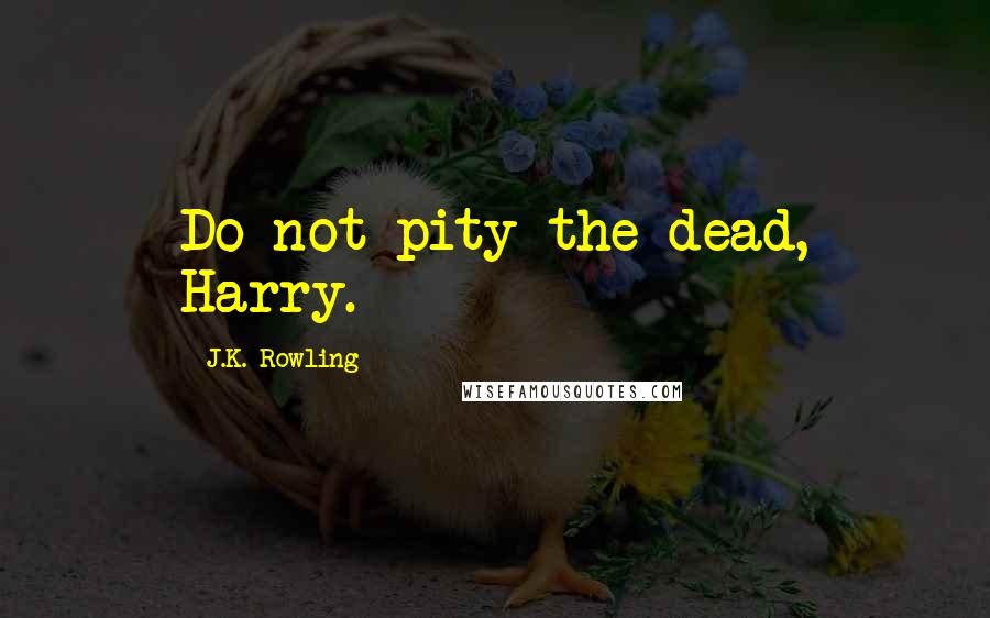 J.K. Rowling Quotes: Do not pity the dead, Harry.