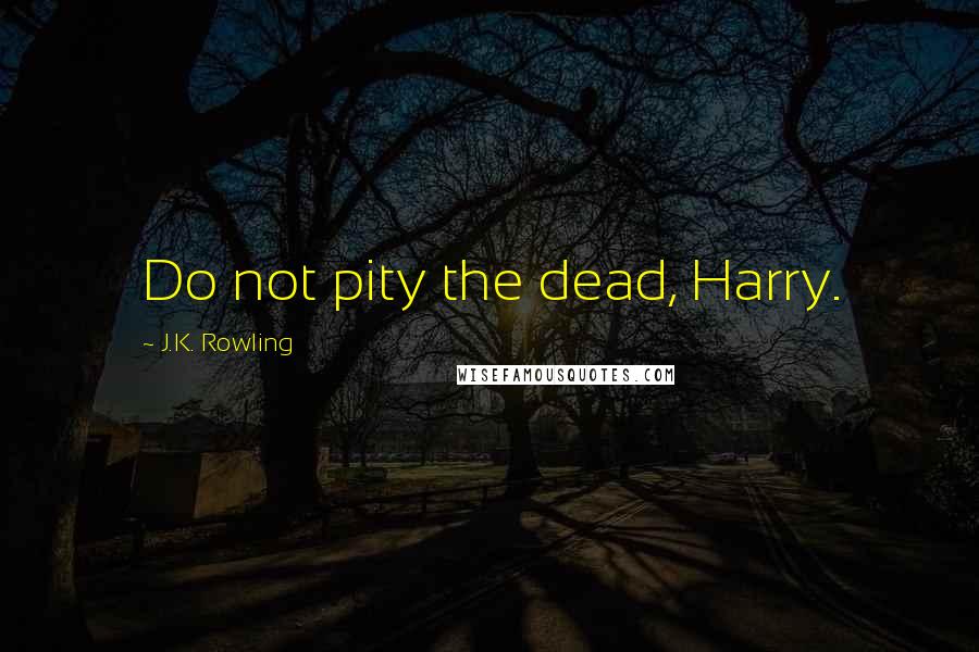 J.K. Rowling Quotes: Do not pity the dead, Harry.