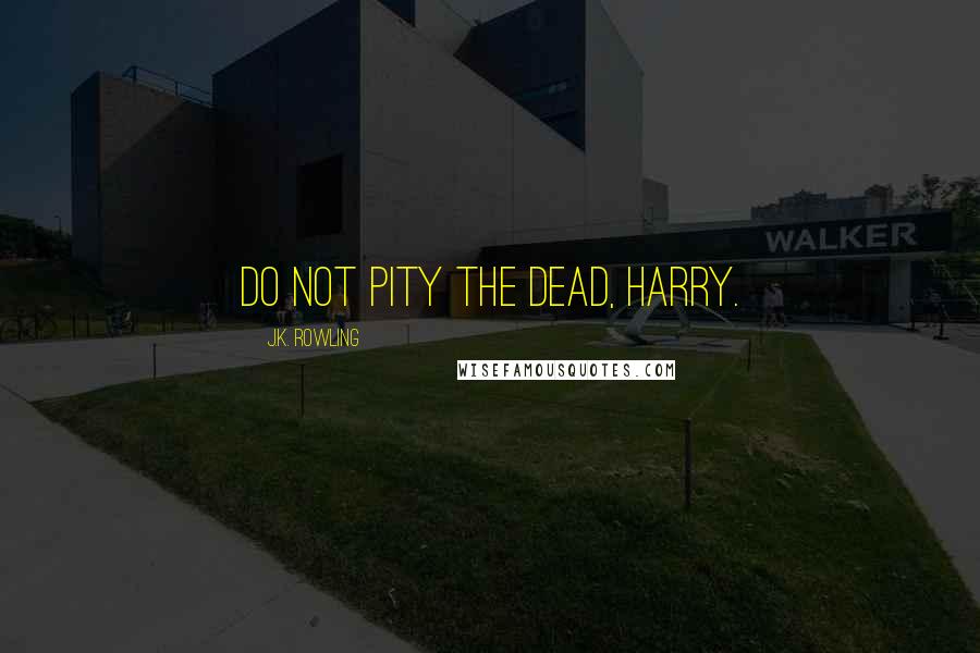 J.K. Rowling Quotes: Do not pity the dead, Harry.