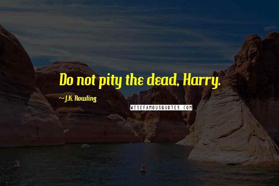 J.K. Rowling Quotes: Do not pity the dead, Harry.