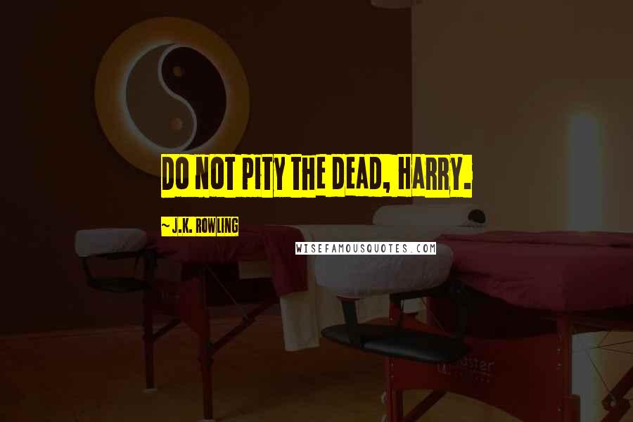 J.K. Rowling Quotes: Do not pity the dead, Harry.