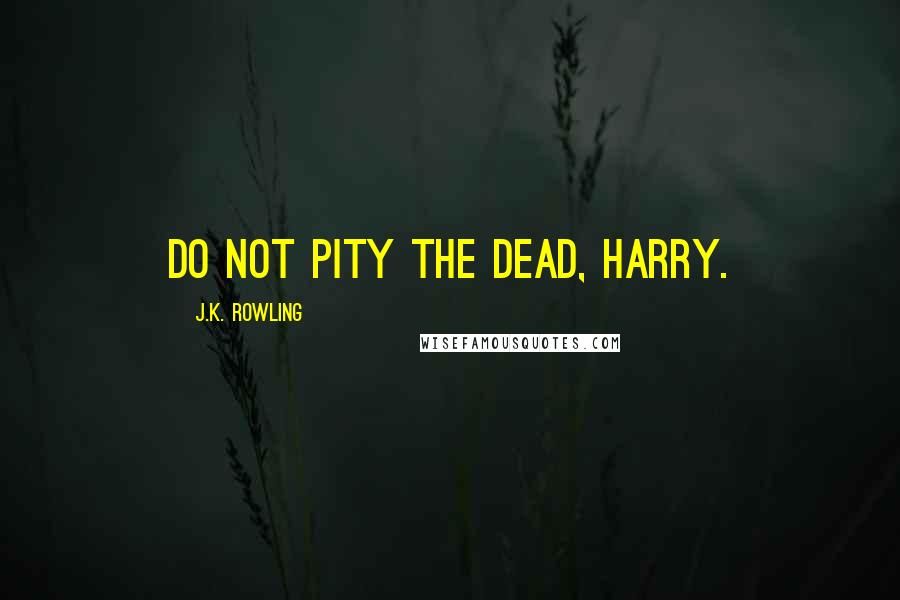 J.K. Rowling Quotes: Do not pity the dead, Harry.