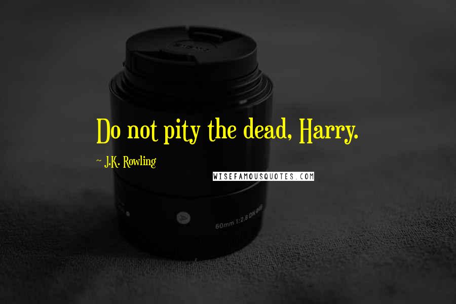 J.K. Rowling Quotes: Do not pity the dead, Harry.