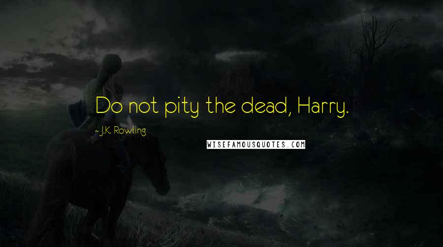 J.K. Rowling Quotes: Do not pity the dead, Harry.