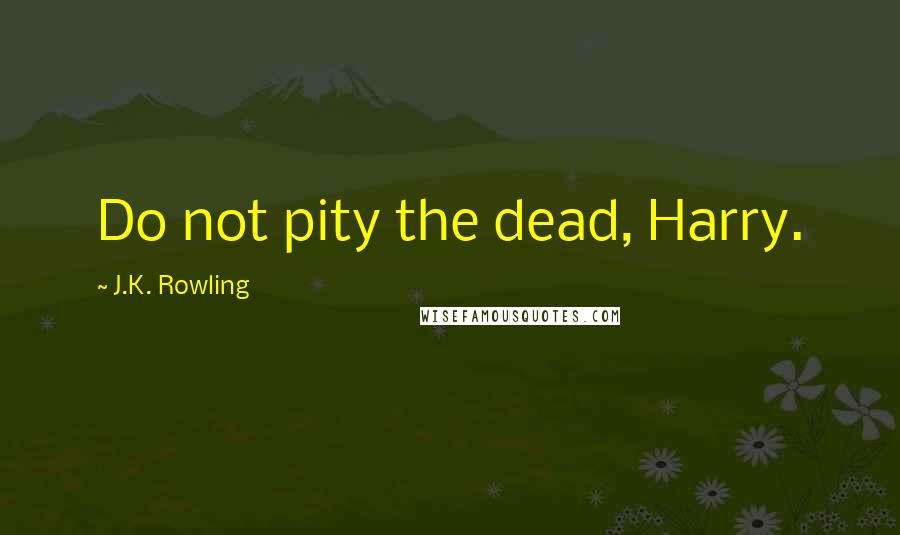 J.K. Rowling Quotes: Do not pity the dead, Harry.