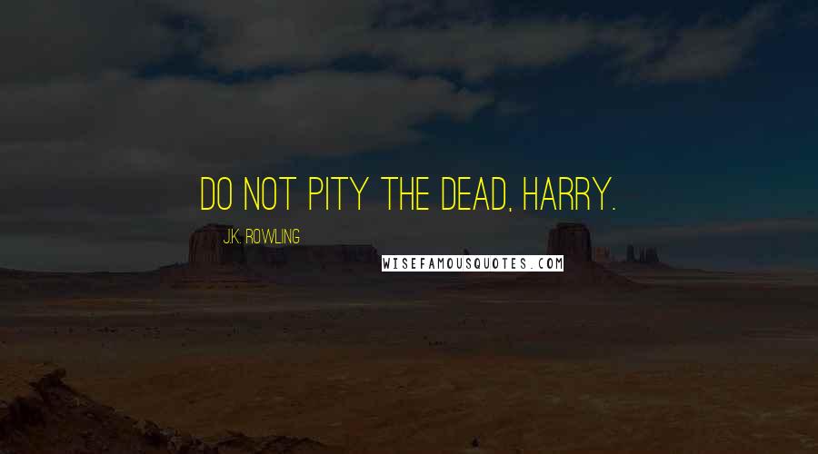 J.K. Rowling Quotes: Do not pity the dead, Harry.