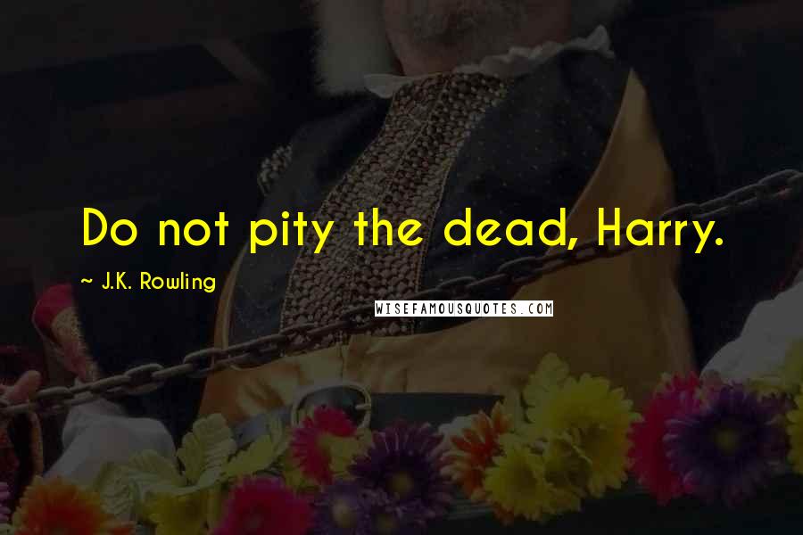 J.K. Rowling Quotes: Do not pity the dead, Harry.