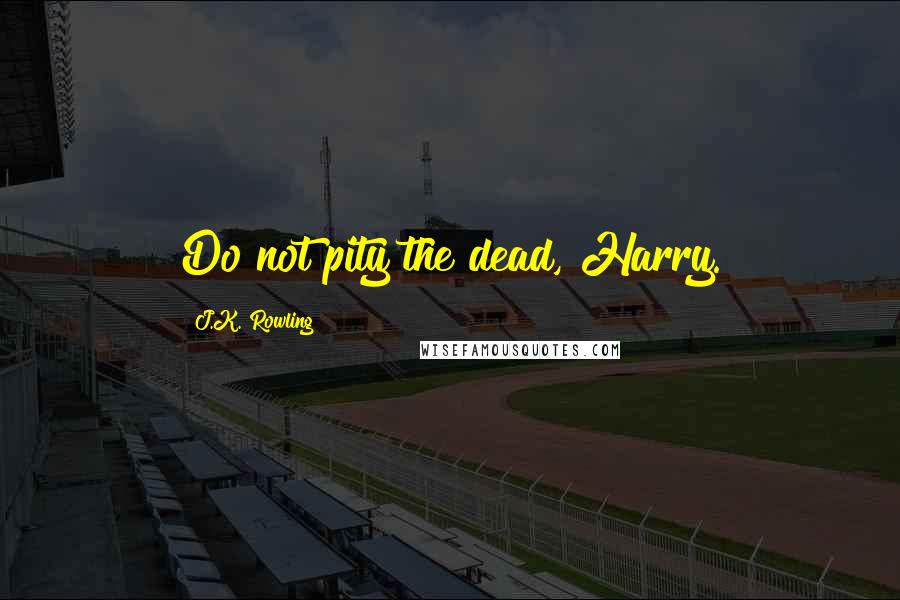 J.K. Rowling Quotes: Do not pity the dead, Harry.