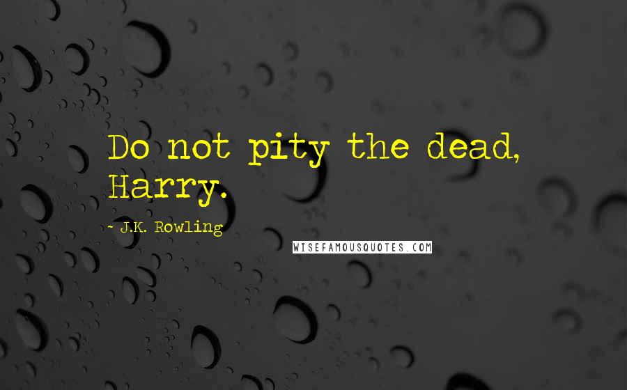 J.K. Rowling Quotes: Do not pity the dead, Harry.