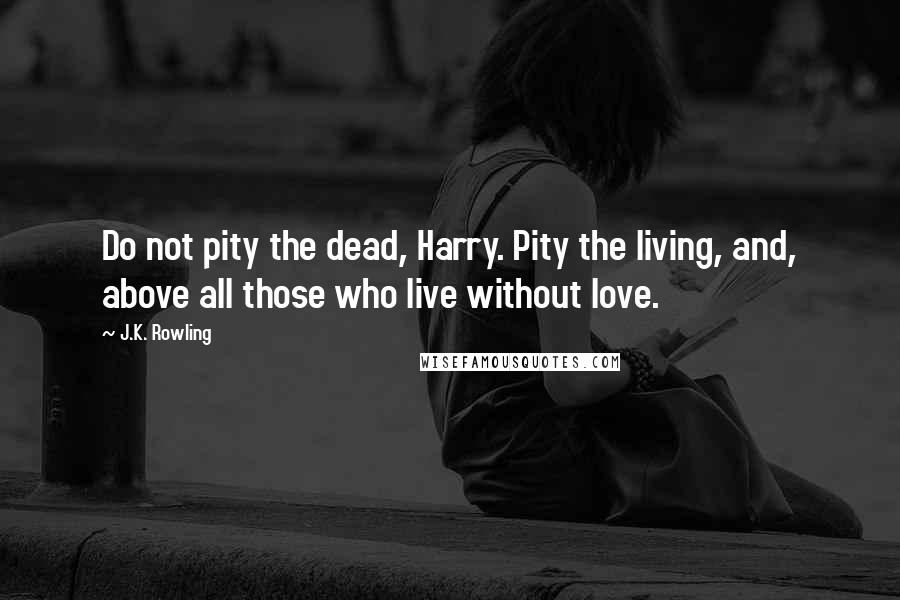 J.K. Rowling Quotes: Do not pity the dead, Harry. Pity the living, and, above all those who live without love.