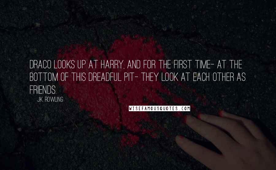 J.K. Rowling Quotes: DRACO looks up at HARRY, and for the first time- at the bottom of this dreadful pit- they look at each other as friends.