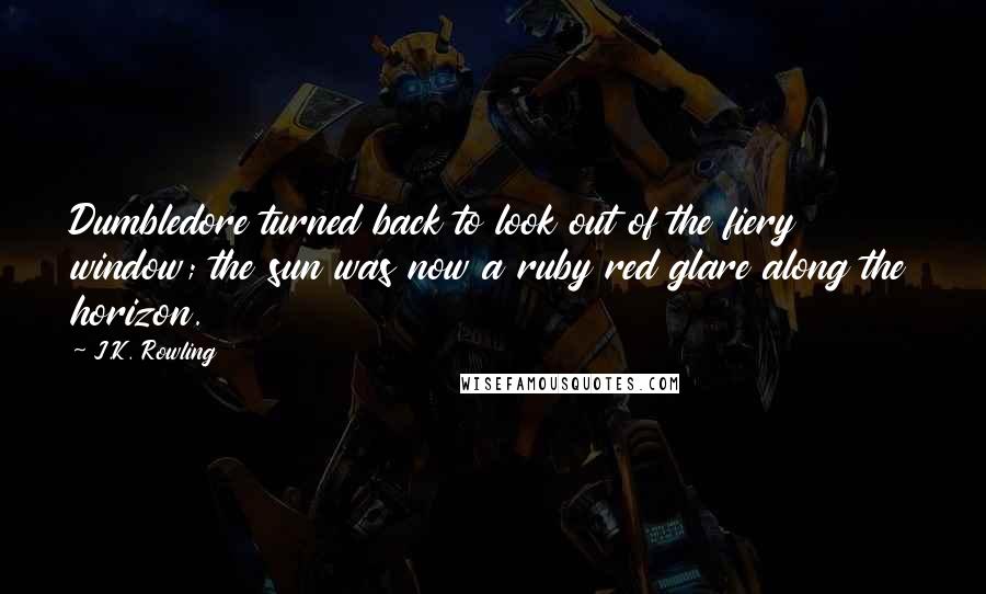 J.K. Rowling Quotes: Dumbledore turned back to look out of the fiery window; the sun was now a ruby red glare along the horizon.