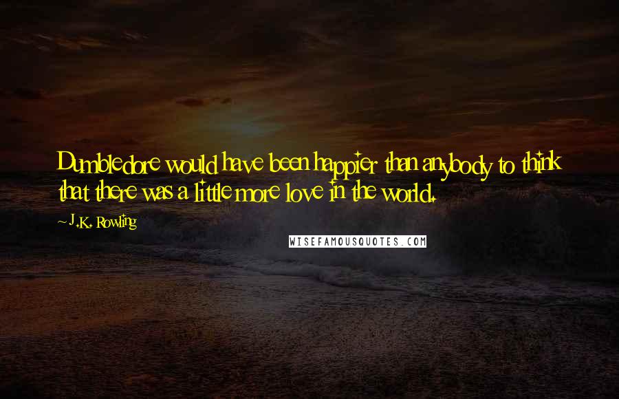 J.K. Rowling Quotes: Dumbledore would have been happier than anybody to think that there was a little more love in the world.