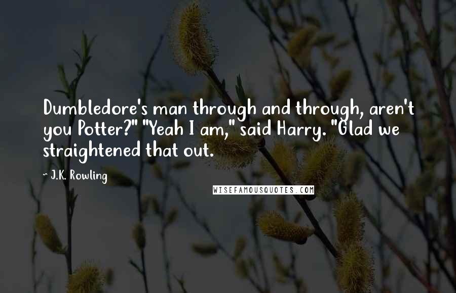 J.K. Rowling Quotes: Dumbledore's man through and through, aren't you Potter?" "Yeah I am," said Harry. "Glad we straightened that out.