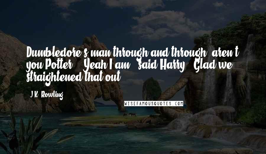 J.K. Rowling Quotes: Dumbledore's man through and through, aren't you Potter?" "Yeah I am," said Harry. "Glad we straightened that out.