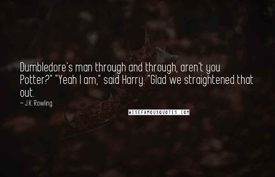 J.K. Rowling Quotes: Dumbledore's man through and through, aren't you Potter?" "Yeah I am," said Harry. "Glad we straightened that out.