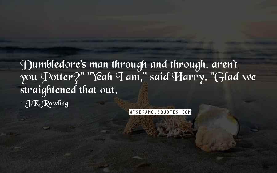 J.K. Rowling Quotes: Dumbledore's man through and through, aren't you Potter?" "Yeah I am," said Harry. "Glad we straightened that out.