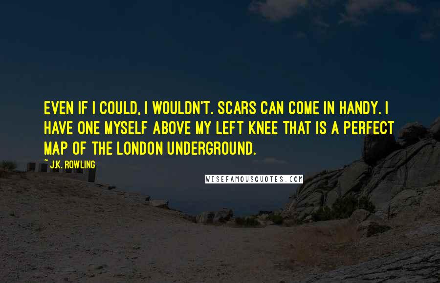 J.K. Rowling Quotes: Even if I could, I wouldn't. Scars can come in handy. I have one myself above my left knee that is a perfect map of the London Underground.