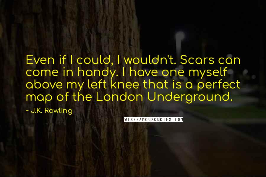 J.K. Rowling Quotes: Even if I could, I wouldn't. Scars can come in handy. I have one myself above my left knee that is a perfect map of the London Underground.