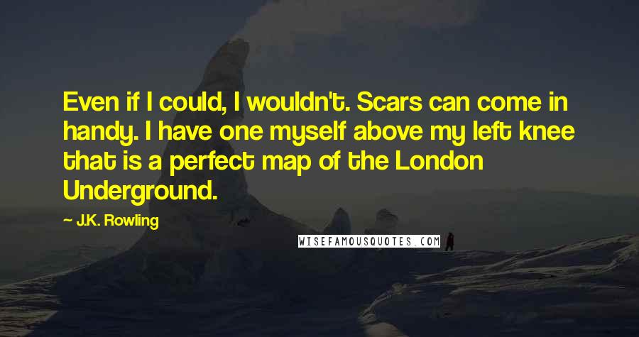 J.K. Rowling Quotes: Even if I could, I wouldn't. Scars can come in handy. I have one myself above my left knee that is a perfect map of the London Underground.