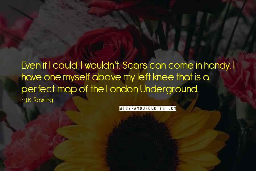 J.K. Rowling Quotes: Even if I could, I wouldn't. Scars can come in handy. I have one myself above my left knee that is a perfect map of the London Underground.