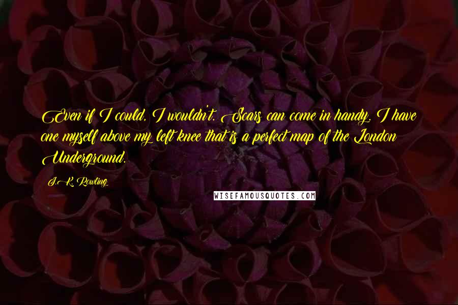 J.K. Rowling Quotes: Even if I could, I wouldn't. Scars can come in handy. I have one myself above my left knee that is a perfect map of the London Underground.