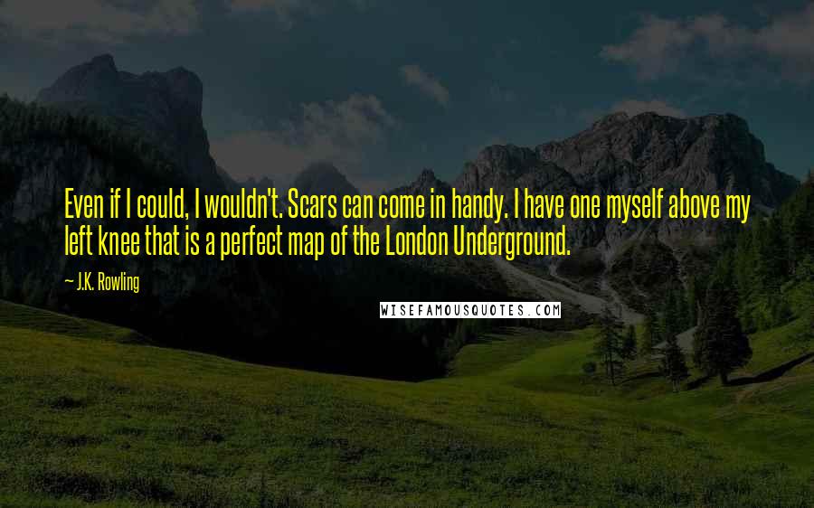 J.K. Rowling Quotes: Even if I could, I wouldn't. Scars can come in handy. I have one myself above my left knee that is a perfect map of the London Underground.