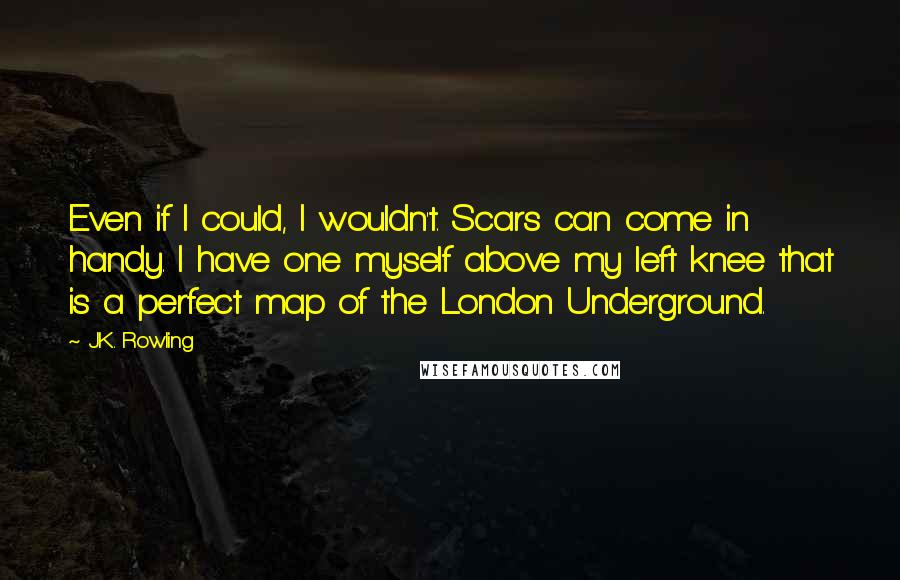 J.K. Rowling Quotes: Even if I could, I wouldn't. Scars can come in handy. I have one myself above my left knee that is a perfect map of the London Underground.