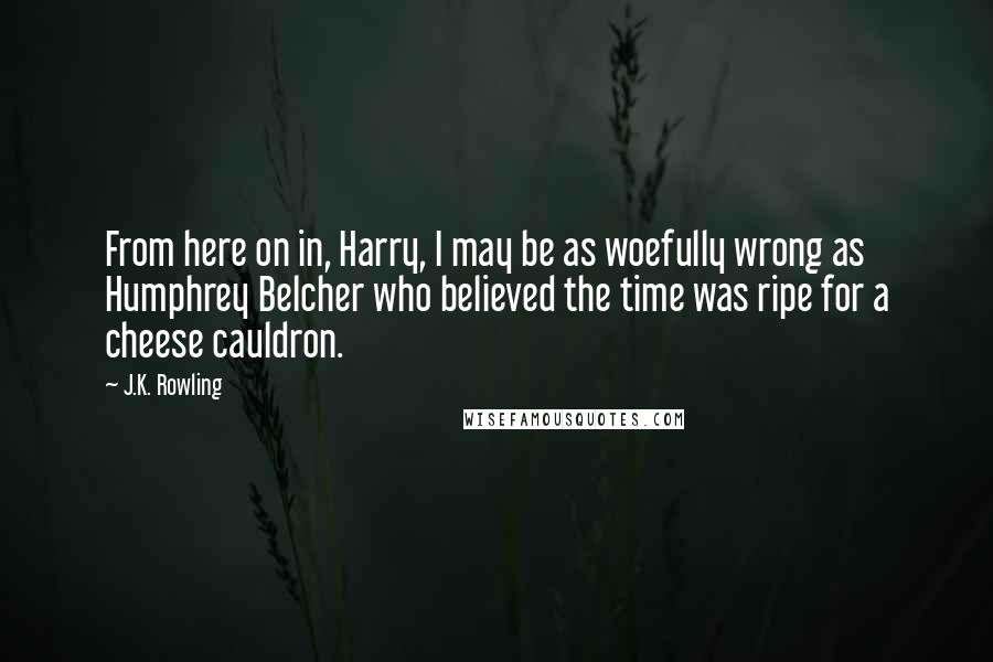 J.K. Rowling Quotes: From here on in, Harry, I may be as woefully wrong as Humphrey Belcher who believed the time was ripe for a cheese cauldron.