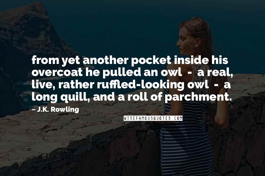 J.K. Rowling Quotes: from yet another pocket inside his overcoat he pulled an owl  -  a real, live, rather ruffled-looking owl  -  a long quill, and a roll of parchment.