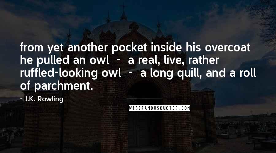 J.K. Rowling Quotes: from yet another pocket inside his overcoat he pulled an owl  -  a real, live, rather ruffled-looking owl  -  a long quill, and a roll of parchment.