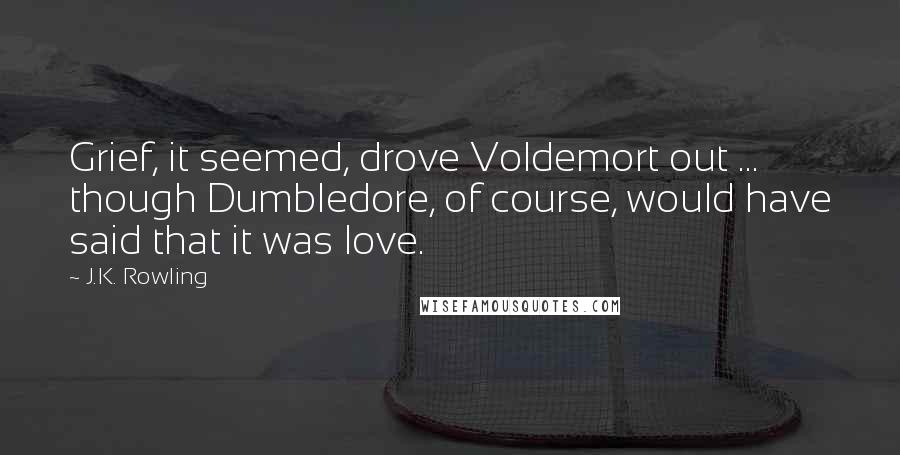 J.K. Rowling Quotes: Grief, it seemed, drove Voldemort out ... though Dumbledore, of course, would have said that it was love.