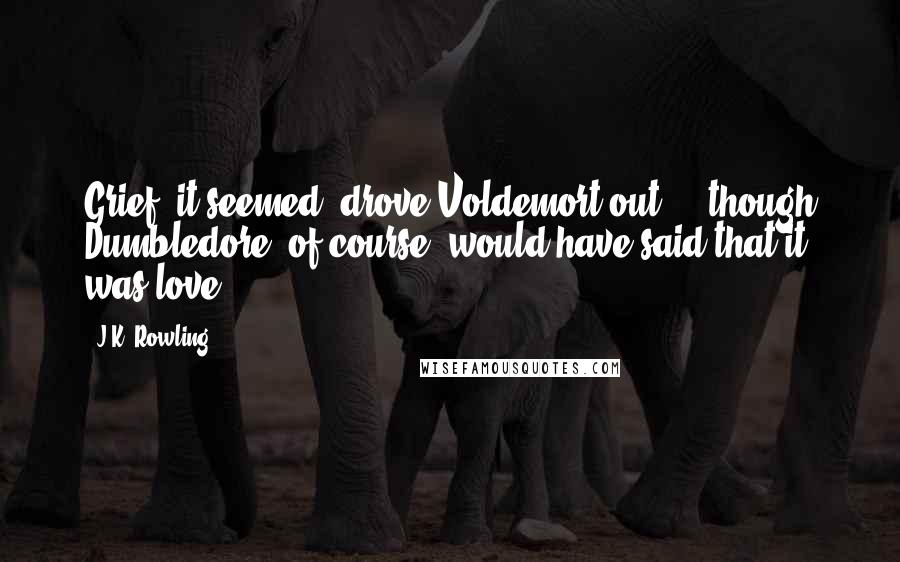 J.K. Rowling Quotes: Grief, it seemed, drove Voldemort out ... though Dumbledore, of course, would have said that it was love.