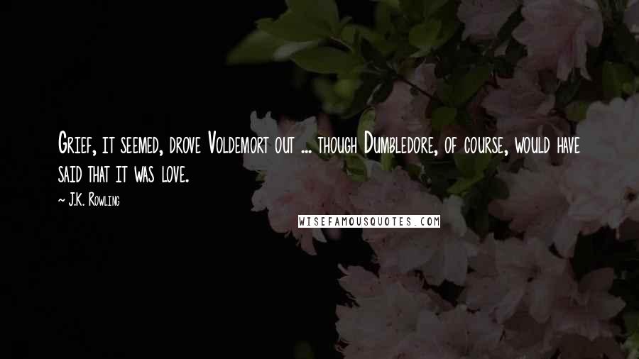 J.K. Rowling Quotes: Grief, it seemed, drove Voldemort out ... though Dumbledore, of course, would have said that it was love.