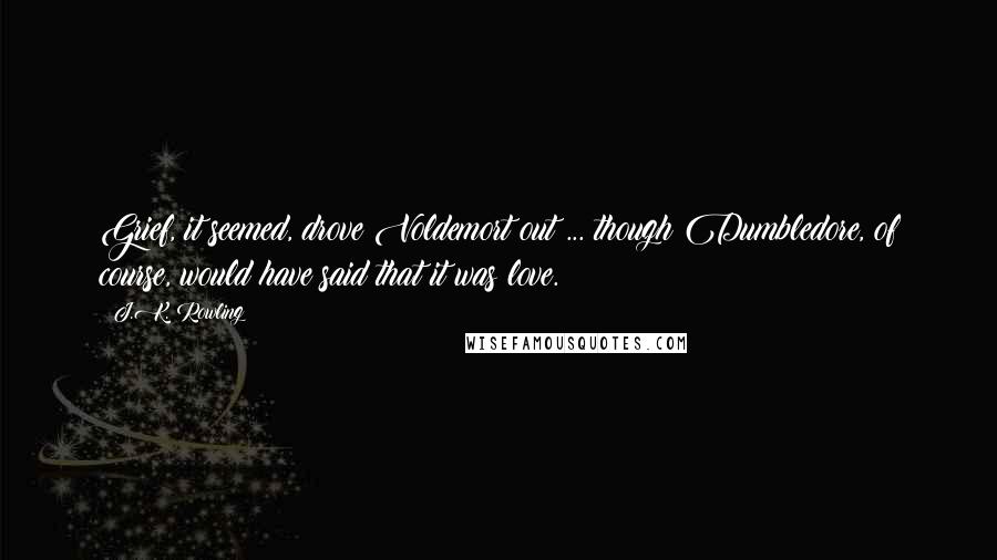 J.K. Rowling Quotes: Grief, it seemed, drove Voldemort out ... though Dumbledore, of course, would have said that it was love.