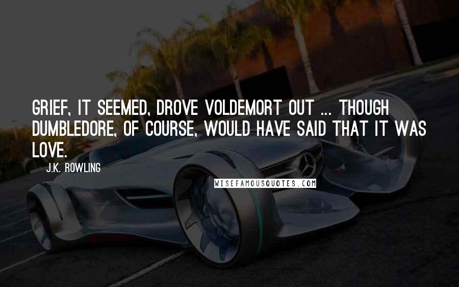 J.K. Rowling Quotes: Grief, it seemed, drove Voldemort out ... though Dumbledore, of course, would have said that it was love.