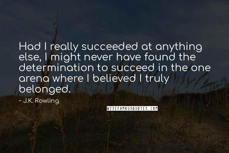 J.K. Rowling Quotes: Had I really succeeded at anything else, I might never have found the determination to succeed in the one arena where I believed I truly belonged.