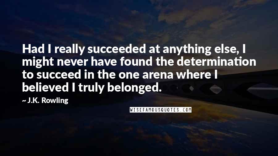 J.K. Rowling Quotes: Had I really succeeded at anything else, I might never have found the determination to succeed in the one arena where I believed I truly belonged.