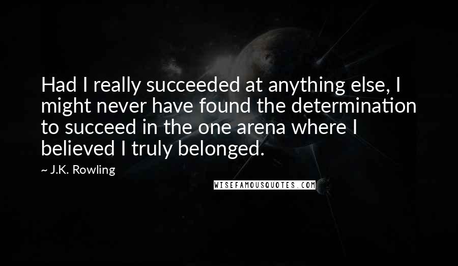 J.K. Rowling Quotes: Had I really succeeded at anything else, I might never have found the determination to succeed in the one arena where I believed I truly belonged.