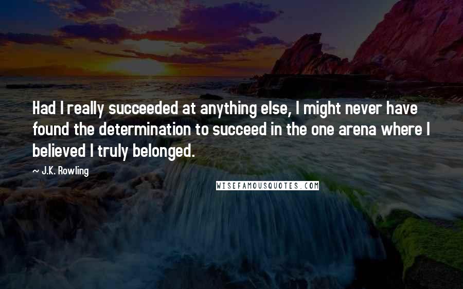 J.K. Rowling Quotes: Had I really succeeded at anything else, I might never have found the determination to succeed in the one arena where I believed I truly belonged.