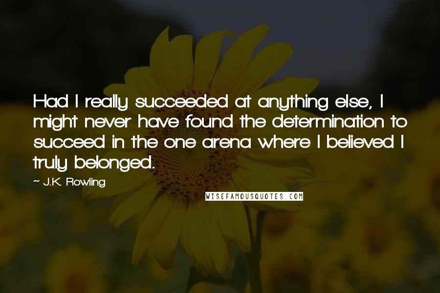 J.K. Rowling Quotes: Had I really succeeded at anything else, I might never have found the determination to succeed in the one arena where I believed I truly belonged.